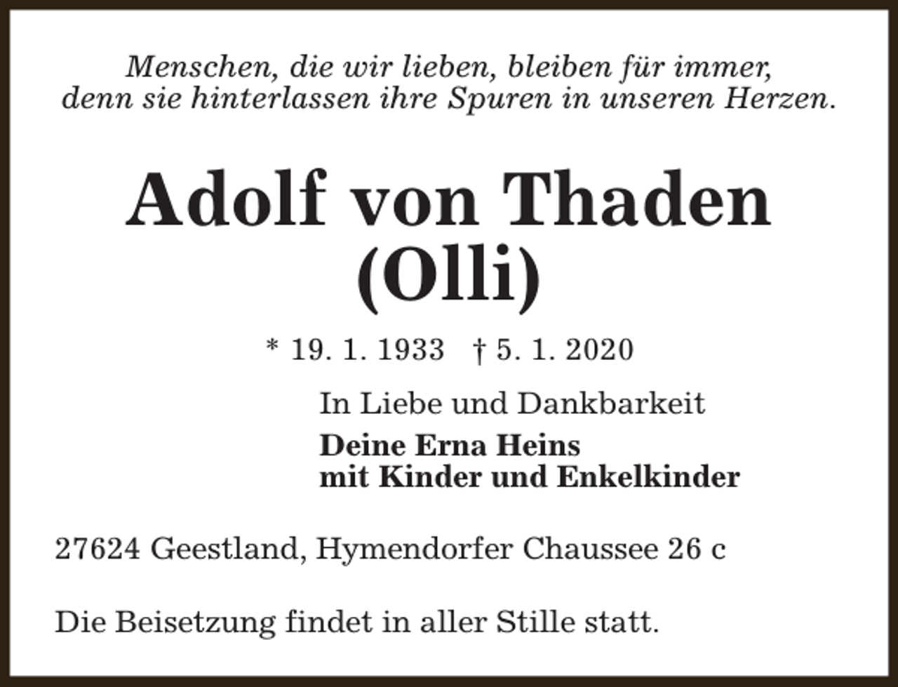 <p>Menschen, die wir lieben, bleiben für immer,<br />denn sie hinterlassen ihre Spuren in unseren Herzen.</p><p>Adolf von Thaden<br />(Olli)<br />* 19. 1. 1933 † 5. 1. 2020<br />In Liebe und Dankbarkeit<br />Deine Erna Heins<br />mit Kinder und Enkelkinder<br />27624 Geestland, Hymendorfer Chaussee 26 c<br />Die Beisetzung findet in aller Stille statt.</p>