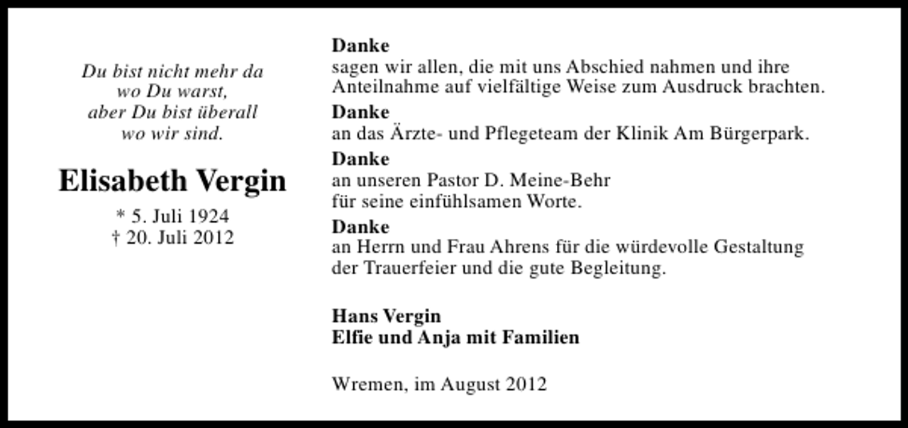 <p>Du bist nicht mehr da<br />wo Du warst,<br />aber Du bist überall<br />wo wir sind.</p><p>Elisabeth Vergin<br />* 5. Juli 1924<br />† 20. Juli 2012</p><p>Danke<br />sagen wir allen, die mit uns Abschied nahmen und ihre<br />Anteilnahme auf vielfältige Weise zum Ausdruck brachten.<br />Danke<br />an das Ärzte- und Pflegeteam der Klinik Am Bürgerpark.<br />Danke<br />an unseren Pastor D. Meine-Behr<br />für seine einfühlsamen Worte.<br />Danke<br />an Herrn und Frau Ahrens für die würdevolle Gestaltung<br />der Trauerfeier und die gute Begleitung.<br />Hans Vergin<br />Elfie und Anja mit Familien<br />Wremen, im August 2012</p>