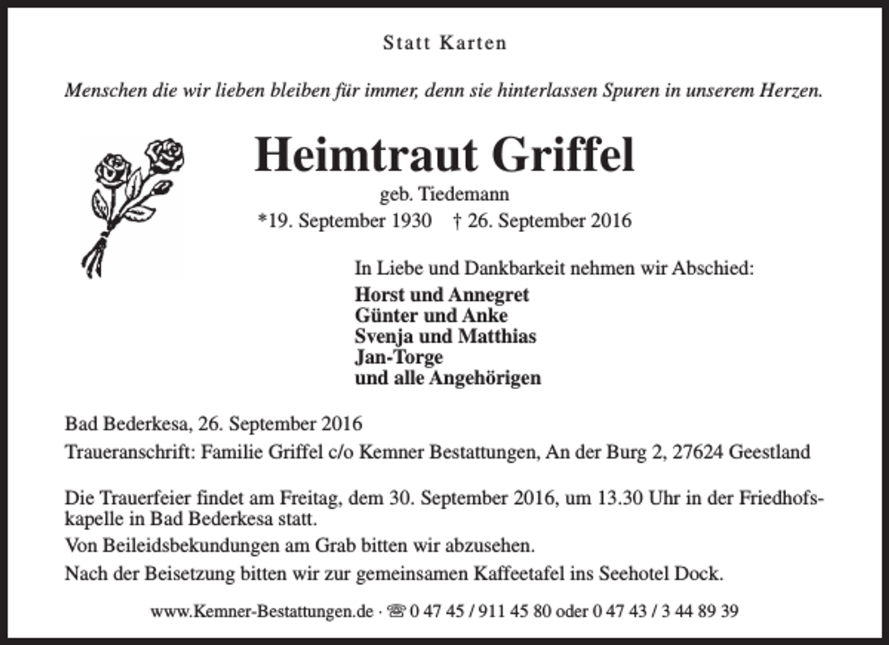 <p>Statt Karten<br />Menschen die wir lieben bleiben für immer, denn sie hinterlassen Spuren in unserem Herzen.</p><p>Heimtraut Griffel<br />geb. Tiedemann<br />*19. September 1930 † 26. September 2016</p><p>In Liebe und Dankbarkeit nehmen wir Abschied:<br />Horst und Annegret<br />Günter und Anke<br />Svenja und Matthias<br />Jan-Torge<br />und alle Angehörigen<br />Bad Bederkesa, 26. September 2016<br />Traueranschrift: Familie Griffel c/o Kemner Bestattungen, An der Burg 2, 27624 Geestland<br />Die Trauerfeier findet am Freitag, dem 30. September 2016, um 13.30 Uhr in der Friedhofskapelle in Bad Bederkesa statt.<br />Von Beileidsbekundungen am Grab bitten wir abzusehen.<br />Nach der Beisetzung bitten wir zur gemeinsamen Kaffeetafel ins Seehotel Dock.<br />www.Kemner-Bestattungen.de · s 0 47 45 / 911 45 80 oder 0 47 43 / 3 44 89 39</p>