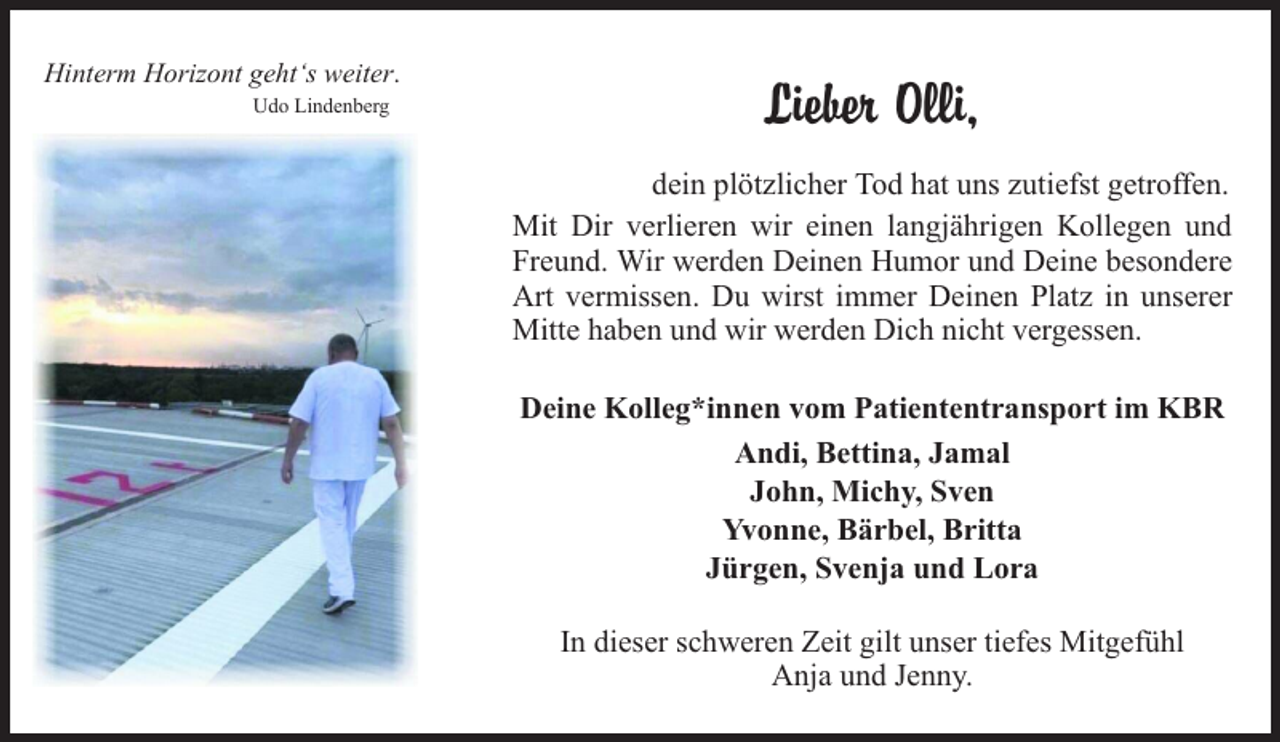 <p>Hinterm Horizont geht‘s weiter.<br />Udo Lindenberg</p><p>Lieber Olli,<br />dein plötzlicher Tod hat uns zutiefst getroffen.<br />Mit Dir verlieren wir einen langjährigen Kollegen und<br />Freund. Wir werden Deinen Humor und Deine besondere<br />Art vermissen. Du wirst immer Deinen Platz in unserer<br />Mitte haben und wir werden Dich nicht vergessen.<br />Deine Kolleg*innen vom Patiententransport im KBR<br />Andi, Bettina, Jamal<br />John, Michy, Sven<br />Yvonne, Bärbel, Britta<br />Jürgen, Svenja und Lora<br />In dieser schweren Zeit gilt unser tiefes Mitgefühl<br />Anja und Jenny.</p>