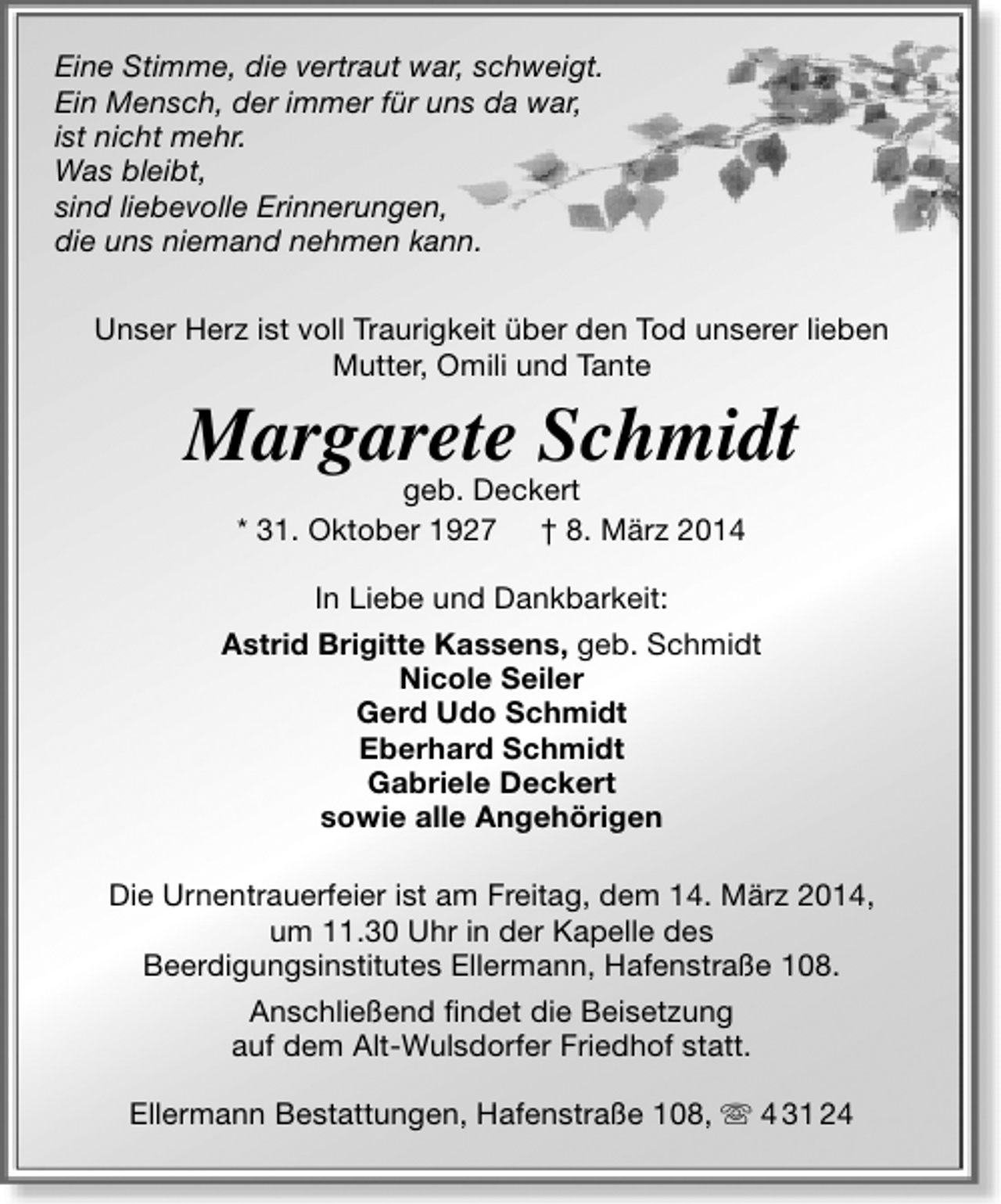 <p>Eine Stimme, die vertraut war, schweigt.<br />Ein Mensch, der immer für uns da war,<br />ist nicht mehr.<br />Was bleibt,<br />sind liebevolle Erinnerungen,<br />die uns niemand nehmen kann.<br />Unser Herz ist voll Traurigkeit über den Tod unserer lieben<br />Mutter, Omili und Tante</p><p>Margarete Schmidt<br />geb. Deckert<br />* 31. Oktober 1927 † 8. März 2014</p><p>In Liebe und Dankbarkeit:<br />Astrid Brigitte Kassens, geb. Schmidt<br />Nicole Seiler<br />Gerd Udo Schmidt<br />Eberhard Schmidt<br />Gabriele Deckert<br />sowie alle Angehörigen<br />Die Urnentrauerfeier ist am Freitag, dem 14. März 2014,<br />um 11.30 Uhr in der Kapelle des<br />Beerdigungsinstitutes Ellermann, Hafenstraße 108.<br />Anschließend findet die Beisetzung<br />auf dem Alt-Wulsdorfer Friedhof statt.<br />Ellermann Bestattungen, Hafenstraße 108,  4 31 24</p>