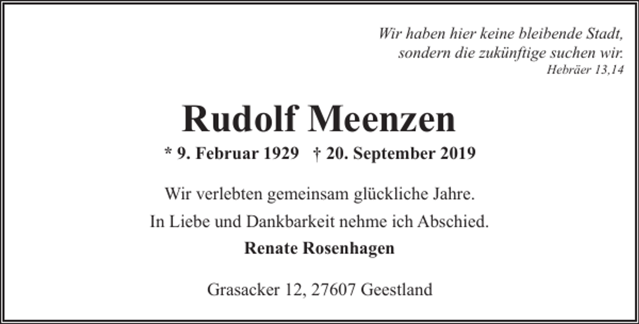 <p>Wir haben hier keine bleibende Stadt,<br />sondern die zukünftige suchen wir.<br />Hebräer 13,14</p><p>Rudolf Meenzen</p><p>* 9. Februar 1929 † 20. September 2019<br />Wir verlebten gemeinsam glückliche Jahre.<br />In Liebe und Dankbarkeit nehme ich Abschied.<br />Renate Rosenhagen<br />Grasacker 12, 27607 Geestland</p>