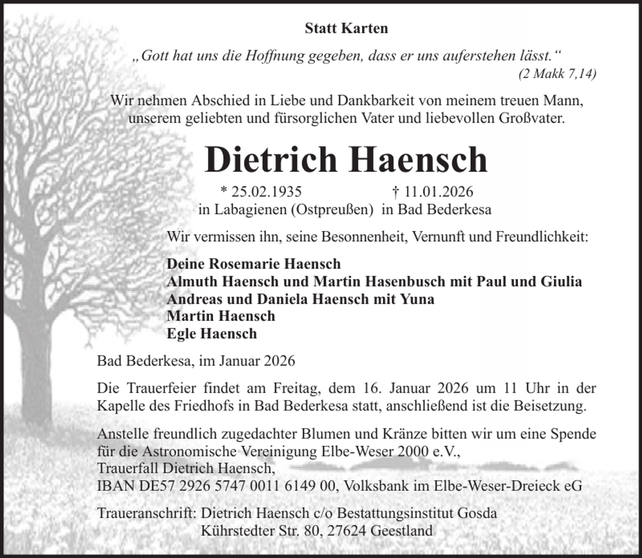 <p>Statt Karten<br />„Gott hat uns die Hoffnung gegeben, dass er uns auferstehen lässt.“<br />(2 Makk 7,14)</p><p>Wir nehmen Abschied in Liebe und Dankbarkeit von meinem treuen Mann,<br />unserem geliebten und fürsorglichen Vater und liebevollen Großvater.</p><p>Dietrich Haensch<br />* 25.02.1935<br />† 11.01.2026<br />in Labagienen (Ostpreußen) in Bad Bederkesa<br />Wir vermissen ihn, seine Besonnenheit, Vernunft und Freundlichkeit:<br />Deine Rosemarie Haensch<br />Almuth Haensch und Martin Hasenbusch mit Paul und Giulia<br />Andreas und Daniela Haensch mit Yuna<br />Martin Haensch<br />Egle Haensch<br />Bad Bederkesa, im Januar 2026<br />Die Trauerfeier findet am Freitag, dem 16. Januar 2026 um 11 Uhr in der<br />Kapelle des Friedhofs in Bad Bederkesa statt, anschließend ist die Beisetzung.<br />Anstelle freundlich zugedachter Blumen und Kränze bitten wir um eine Spende<br />für die Astronomische Vereinigung Elbe-Weser 2000 e.V.,<br />Trauerfall Dietrich Haensch,<br />IBAN DE57 2926 5747 0011 6149 00, Volksbank im Elbe-Weser-Dreieck eG<br />Traueranschrift: Dietrich Haensch c/o Bestattungsinstitut Gosda<br />Kührstedter Str. 80, 27624 Geestland</p>