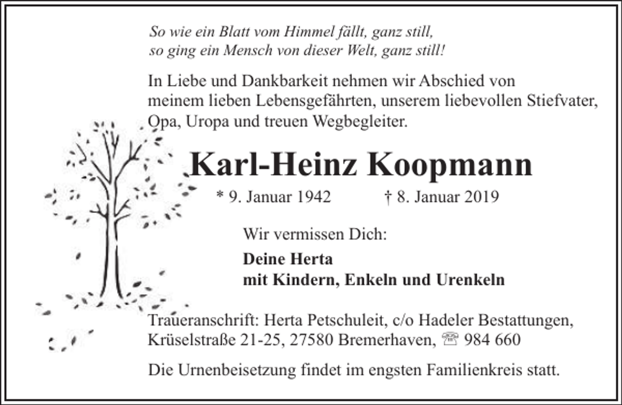 <p>So wie ein Blatt vom Himmel fällt, ganz still,<br />so ging ein Mensch von dieser Welt, ganz still!</p>
<p>In Liebe und Dankbarkeit nehmen wir Abschied von<br />meinem lieben Lebensgefährten, unserem liebevollen Stiefvater,<br />Opa<br />Opa, Uropa<br />U<br />und treuen Wegbegleiter.</p>
<p>Karl-Heinz Koopmann<br />K<br />* 9. Januar 1942</p>
<p>† 8. Januar 2019</p>
<p>Wir vermissen Dich:<br />Deine Herta<br />mit Kindern, Enkeln und Urenkeln<br />Traueranschrift:<br />Herta Petschuleit, c/o Hadeler Bestattungen,<br />T<br />Krüselstraße 21-25, 27580 Bremerhaven, ' 984 660<br />Die Urnenbeisetzung findet im engsten Familienkreis statt.</p>