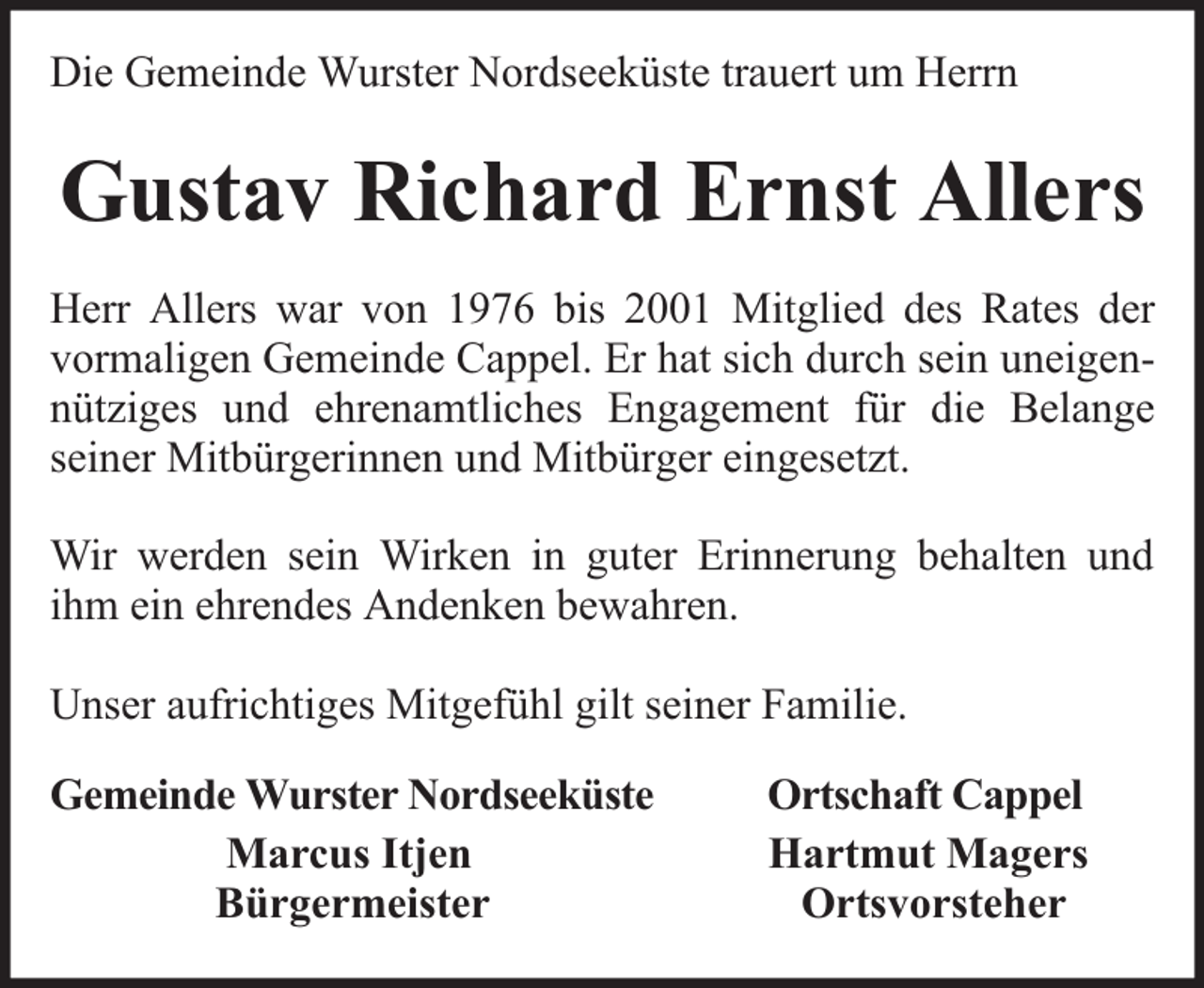 <p>Die Gemeinde Wurster Nordseeküste trauert um Herrn</p><p>Gustav Richard Ernst Allers<br />Herr Allers war von 1976 bis 2001 Mitglied des Rates der<br />vormaligen Gemeinde Cappel. Er hat sich durch sein uneigennütziges und ehrenamtliches Engagement für die Belange<br />seiner Mitbürgerinnen und Mitbürger eingesetzt.<br />Wir werden sein Wirken in guter Erinnerung behalten und<br />ihm ein ehrendes Andenken bewahren.<br />Unser aufrichtiges Mitgefühl gilt seiner Familie.<br />Gemeinde Wurster Nordseeküste<br />Marcus Itjen<br />Bürgermeister</p><p>Ortschaft Cappel<br />Hartmut Magers<br />Ortsvorsteher</p>