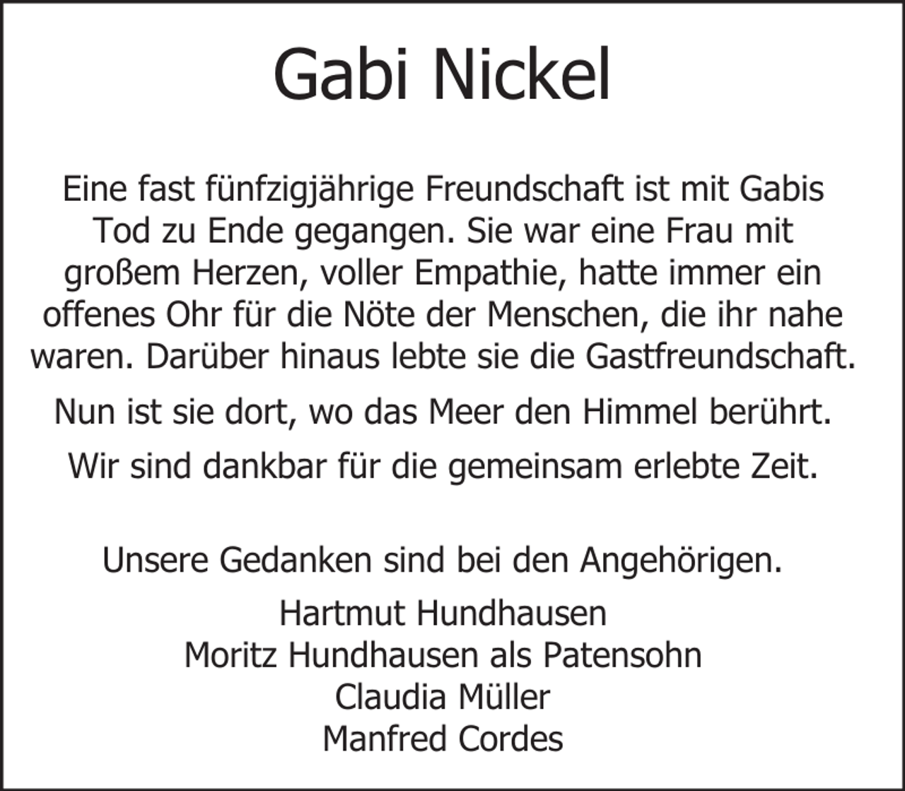 <p>Gabi Nickel<br />Eine fast fünfzigjährige Freundschaft ist mit Gabis<br />Tod zu Ende gegangen. Sie war eine Frau mit<br />großem Herzen, voller Empathie, hatte immer ein<br />offenes Ohr für die Nöte der Menschen, die ihr nahe<br />waren. Darüber hinaus lebte sie die Gastfreundschaft.<br />Nun ist sie dort, wo das Meer den Himmel berührt.<br />Wir sind dankbar für die gemeinsam erlebte Zeit.<br />Unsere Gedanken sind bei den Angehörigen.<br />Hartmut Hundhausen<br />Moritz Hundhausen als Patensohn<br />Claudia Müller<br />Manfred Cordes</p>