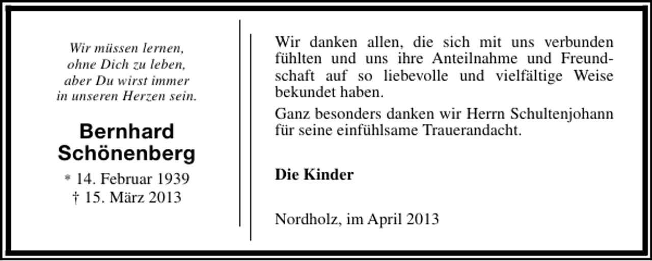 <p>Wir müssen lernen,<br />ohne Dich zu leben,<br />aber Du wirst immer<br />in unseren Herzen sein.</p><p>Bernhard<br />Schönenberg<br />* 14. Februar 1939</p><p>† 15. März 2013</p><p>Wir danken allen, die sich mit uns verbunden<br />fühlten und uns ihre Anteilnahme und Freundschaft auf so liebevolle und vielfältige Weise<br />bekundet haben.<br />Ganz besonders danken wir Herrn Schultenjohann<br />für seine einfühlsame Trauerandacht.<br />Die Kinder<br />Nordholz, im April 2013</p>