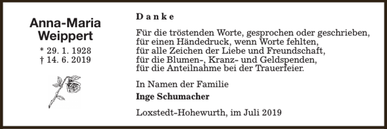 <p>Anna-Maria<br />Weippert<br />* 29. 1. 1928<br />† 14. 6. 2019</p><p>Danke<br />Für die tröstenden Worte, gesprochen oder geschrieben,<br />für einen Händedruck, wenn Worte fehlten,<br />für alle Zeichen der Liebe und Freundschaft,<br />für die Blumen-, Kranz- und Geldspenden,<br />für die Anteilnahme bei der Trauerfeier.<br />In Namen der Familie<br />Inge Schumacher<br />Loxstedt-Hohewurth, im Juli 2019</p>