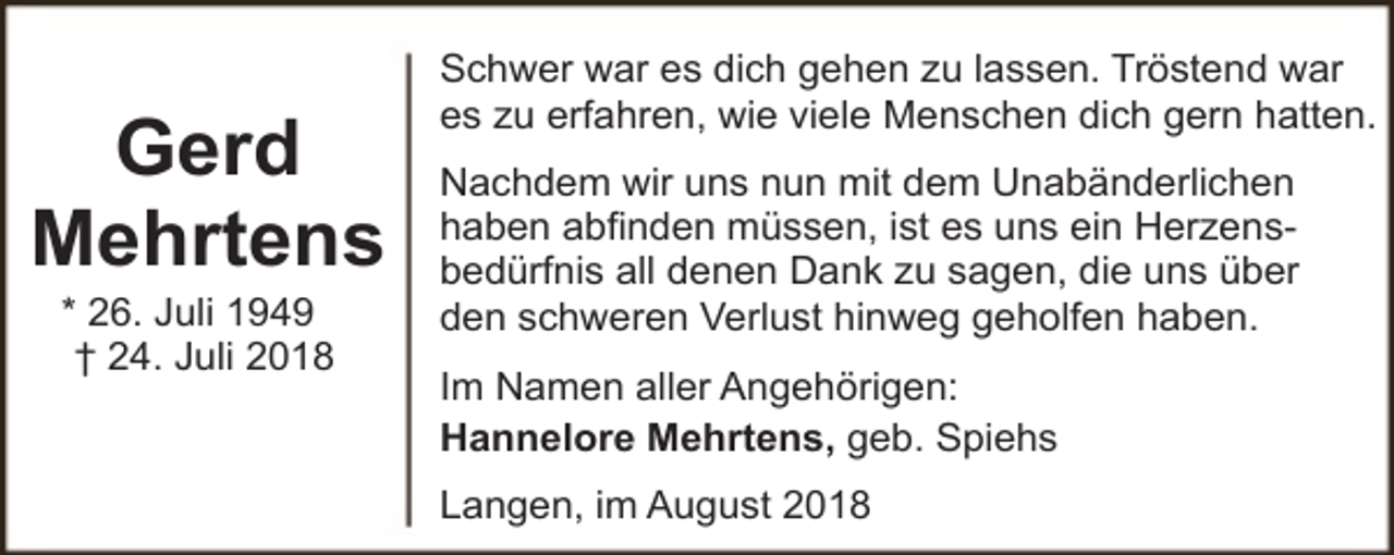 <p>Gerd<br />Mehrtens<br />* 26. Juli 1949<br />† 24. Juli 2018</p><p>Schwer war es dich gehen zu lassen. Tröstend war<br />es zu erfahren, wie viele Menschen dich gern hatten.<br />Nachdem wir uns nun mit dem Unabänderlichen<br />haben abfinden müssen, ist es uns ein Herzensbedürfnis all denen Dank zu sagen, die uns über<br />den schweren Verlust hinweg geholfen haben.<br />Im Namen aller Angehörigen:<br />Hannelore Mehrtens, geb. Spiehs<br />Langen, im August 2018</p>