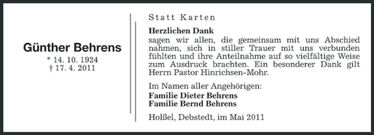<p>Statt Karten Herzlichen Dank sagen wir allen, die gemeinsam mit uns Abschied nahmen, sich in stiller Trauer mit uns verbunden fühlten und ihre Anteilnahme auf so vielfältige Weise zum Ausdruck brachten. Ein besonderer Dank gilt Herrn Pastor Hinrichsen-Mohr. Im Namen aller Angehörigen: Familie Dieter Behrens Familie Bernd Behrens Holßel, Debstedt, im Mai 2011</p><p>Günther Behrens<br />* 14. 10. 1924 † 17. 4. 2011</p>