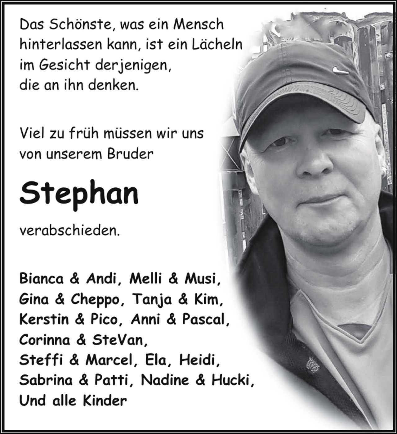 <p>Das Schönste, was ein Mensch<br />hinterlassen kann, ist ein Lächeln<br />im Gesicht derjenigen,<br />die an ihn denken.<br />Viel zu früh müssen wir uns<br />von unserem Bruder</p><p>Stephan<br />verabschieden.<br />Bianca &amp; Andi, Melli &amp; Musi,<br />Gina &amp; Cheppo, Tanja &amp; Kim,<br />Kerstin &amp; Pico, Anni &amp; Pascal,<br />Corinna &amp; SteVan,<br />Steffi &amp; Marcel, Ela, Heidi,<br />Sabrina &amp; Patti, Nadine &amp; Hucki,<br />Und alle Kinder</p>