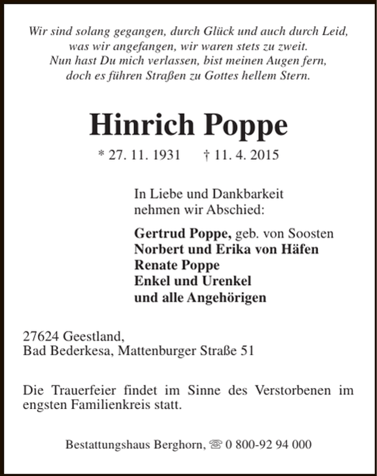 <p>Wir sind solang gegangen, durch Glück und auch durch Leid,<br />was wir angefangen, wir waren stets zu zweit.<br />Nun hast Du mich verlassen, bist meinen Augen fern,<br />doch es führen Straßen zu Gottes hellem Stern.</p><p>Hinrich Poppe<br />* 27. 11. 1931</p><p>† 11. 4. 2015</p><p>In Liebe und Dankbarkeit<br />nehmen wir Abschied:<br />Gertrud Poppe, geb. von Soosten<br />Norbert und Erika von Häfen<br />Renate Poppe<br />Enkel und Urenkel<br />und alle Angehörigen<br />27624 Geestland,<br />Bad Bederkesa, Mattenburger Straße 51<br />Die Trauerfeier findet im Sinne des Verstorbenen im<br />engsten Familienkreis statt.<br />Bestattungshaus Berghorn, s 0 800-92 94 000</p>