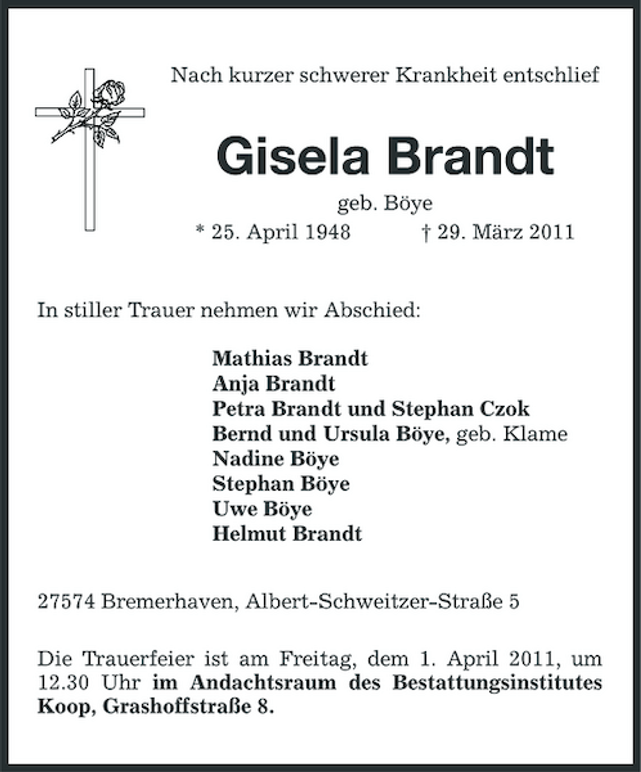 <p>Nach kurzer schwerer Krankheit entschlief</p><p>Gisela Brandt<br />geb. Böye * 25. April 1948 † 29. März 2011 In stiller Trauer nehmen wir Abschied: Mathias Brandt Anja Brandt Petra Brandt und Stephan Czok Bernd und Ursula Böye, geb. Klame Nadine Böye Stephan Böye Uwe Böye Helmut Brandt 27574 Bremerhaven, Albert-Schweitzer-Straße 5 Die Trauerfeier ist am Freitag, dem 1. April 2011, um 12.30 Uhr im Andachtsraum des Bestattungsinstitutes Koop, Grashoffstraße 8.</p>