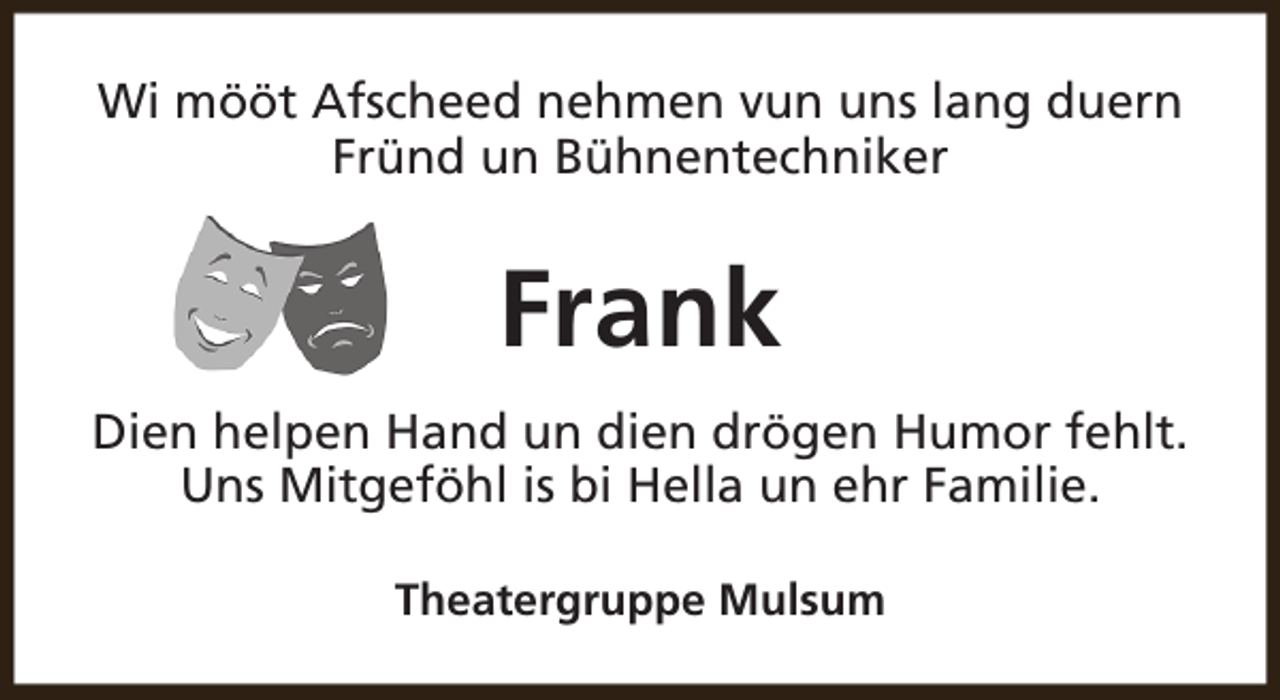 <p>Wi mööt Afscheed nehmen vun uns lang duern<br />Fründ un Bühnentechniker</p><p>Frank<br />Dien helpen Hand un dien drögen Humor fehlt.<br />Uns Mitgeföhl is bi Hella un ehr Familie.<br />Theatergruppe Mulsum</p>
