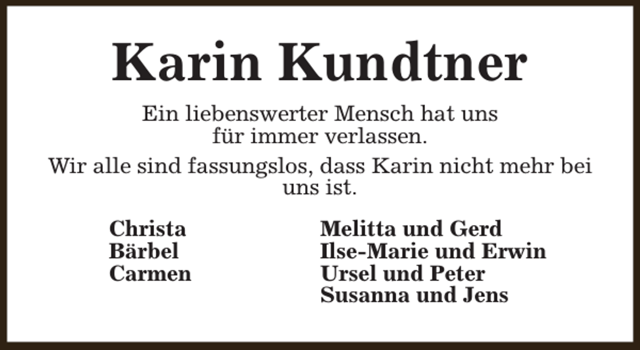 <p>Karin Kundtner<br />Ein liebenswerter Mensch hat uns<br />für immer verlassen.<br />Wir alle sind fassungslos, dass Karin nicht mehr bei<br />uns ist.<br />Christa<br />Bärbel<br />Carmen</p><p>Melitta und Gerd<br />Ilse-Marie und Erwin<br />Ursel und Peter<br />Susanna und Jens</p>