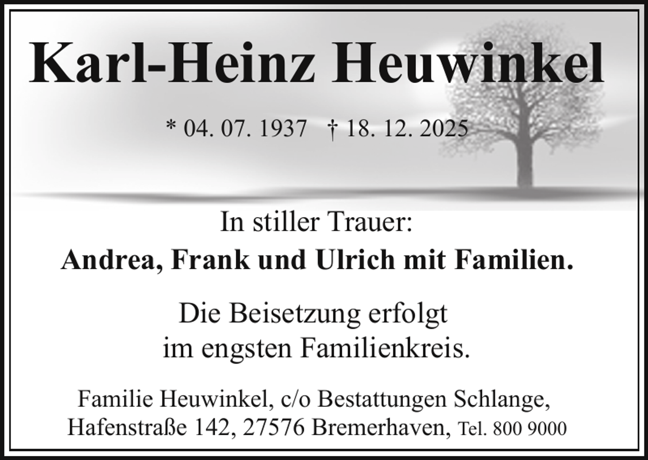 <p>Karl-Heinz Heuwinkel<br />* 04. 07. 1937 † 18. 12. 2025</p><p>In stiller Trauer:<br />Andrea, Frank und Ulrich mit Familien.<br />Die Beisetzung erfolgt<br />im engsten Familienkreis.<br />Familie Heuwinkel, c/o Bestattungen Schlange,<br />Hafenstraße 142, 27576 Bremerhaven, Tel. 800 9000</p>