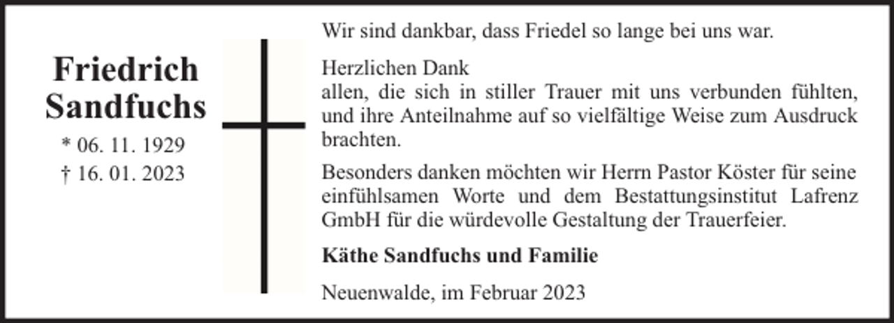 <p>Wir sind dankbar, dass Friedel so lange bei uns war.</p><p>Friedrich<br />Sandfuchs<br />* 06. 11. 1929<br />† 16. 01. 2023</p><p>Herzlichen Dank<br />allen, die sich in stiller Trauer mit uns verbunden fühlten,<br />und ihre Anteilnahme auf so vielfältige Weise zum Ausdruck<br />brachten.<br />Besonders danken möchten wir Herrn Pastor Köster für seine<br />einfühlsamen Worte und dem Bestattungsinstitut Lafrenz<br />GmbH für die würdevolle Gestaltung der Trauerfeier.<br />Käthe Sandfuchs und Familie<br />Neuenwalde, im Februar 2023</p>