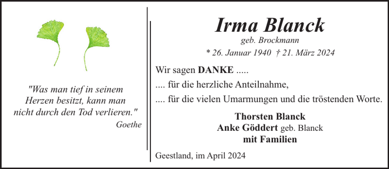 <p>Irma Blanck</p><p>geb. Brockmann<br />* 26. Januar 1940 † 21. März 2024</p><p>"Was man tief in seinem<br />Herzen besitzt, kann man<br />nicht durch den Tod verlieren."<br />Goethe</p><p>Wir sagen DANKE .....<br />.... für die herzliche Anteilnahme,<br />.... für die vielen Umarmungen und die tröstenden Worte.<br />Thorsten Blanck<br />Anke Göddert geb. Blanck<br />mit Familien<br />Geestland, im April 2024</p>