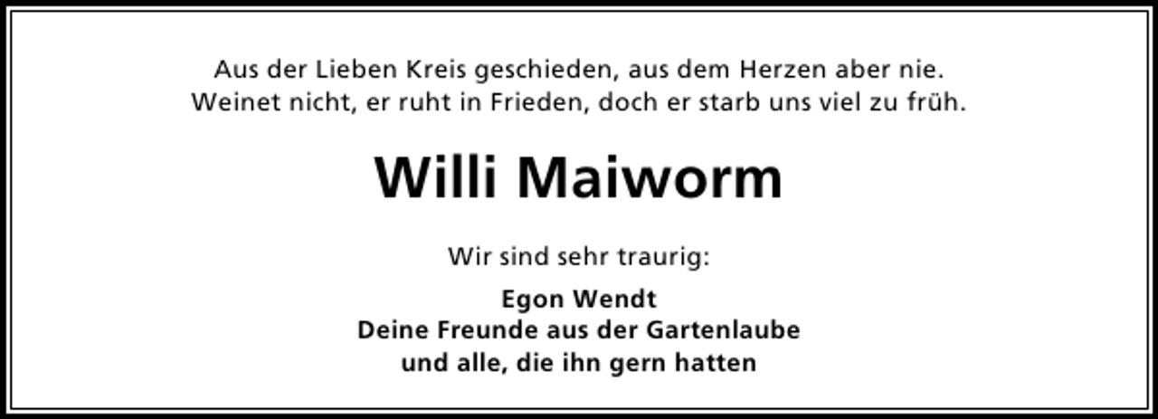 <p>Aus der Lieben Kreis geschieden, aus dem Herzen aber nie.<br />Weinet nicht, er ruht in Frieden, doch er starb uns viel zu früh.</p><p>Willi Maiworm<br />Wir sind sehr traurig:<br />Egon Wendt<br />Deine Freunde aus der Gartenlaube<br />und alle, die ihn gern hatten</p>