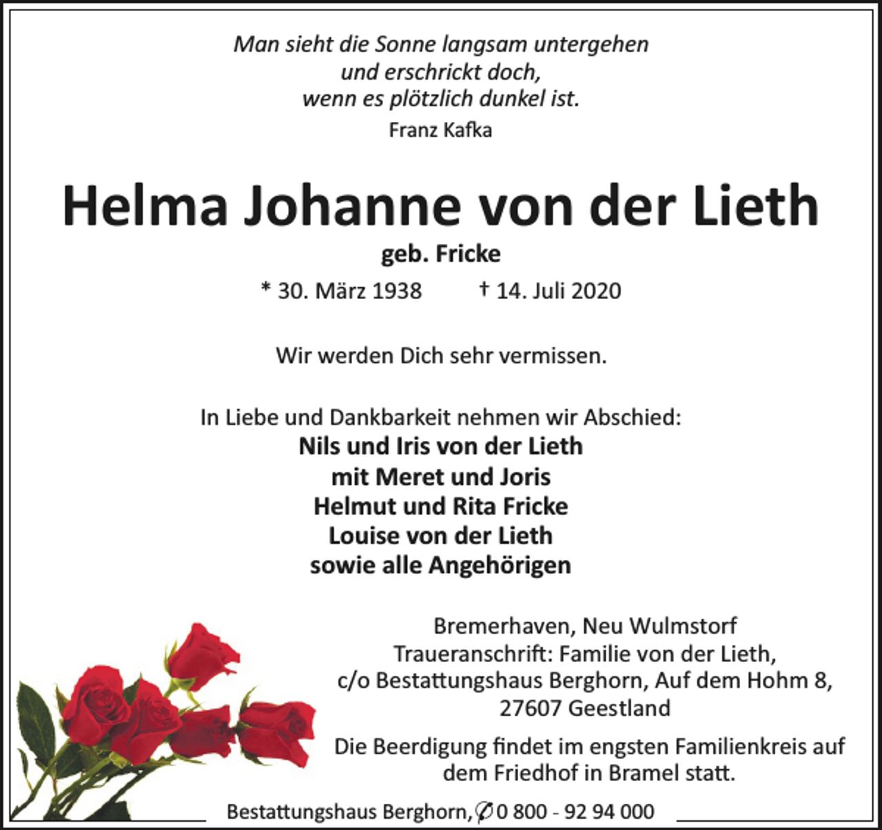 <p>Man sieht die Sonne langsam untergehen<br />und erschrickt doch,<br />wenn es plötzlich dunkel ist.<br />Franz Ka a</p><p>Helma Johanne von der Lieth<br />geb. Fricke</p><p>* 30. März 1938</p><p>† 14. Juli 2020</p><p>Wir werden Dich sehr vermissen.<br />In Liebe und Dankbarkeit nehmen wir Abschied:</p><p>Nils und Iris von der Lieth<br />mit Meret und Joris<br />Helmut und Rita Fricke<br />Louise von der Lieth<br />sowie alle Angehörigen</p><p>Bremerhaven, Neu Wulmstorf<br />Traueranschri : Familie von der Lieth,<br />c/o Besta ungshaus Berghorn, Auf dem Hohm 8,<br />27607 Geestland<br />Die Beerdigung ﬁndet im engsten Familienkreis auf<br />dem Friedhof in Bramel sta .<br />Besta ungshaus Berghorn,* 0 800 - 92 94 000</p>