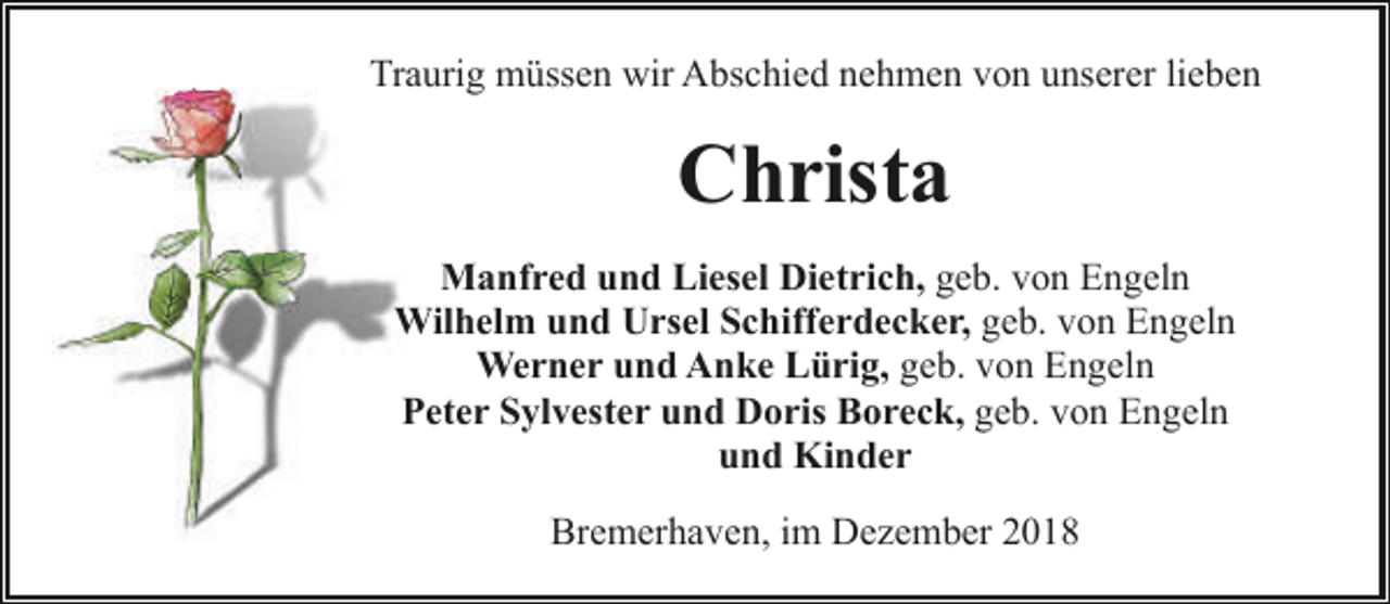<p>Traurig müssen wir Abschied nehmen von unserer lieben</p><p>Christa<br />Manfred und Liesel Dietrich, geb. von Engeln<br />Wilhelm und Ursel Schifferdecker, geb. von Engeln<br />Werner und Anke Lürig, geb. von Engeln<br />Peter Sylvester und Doris Boreck, geb. von Engeln<br />und Kinder<br />Bremerhaven, im Dezember 2018</p>