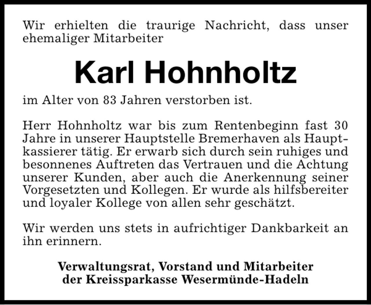 <p>Wir erhielten die traurige Nachricht, dass unser<br />ehemaliger Mitarbeiter</p><p>Karl Hohnholtz</p><p>im Alter von 83 Jahren verstorben ist.</p><p>Herr Hohnholtz war bis zum Rentenbeginn fast 30<br />Jahre in unserer Hauptstelle Bremerhaven als Hauptkassierer tätig. Er erwarb sich durch sein ruhiges und<br />besonnenes Auftreten das Vertrauen und die Achtung<br />unserer Kunden, aber auch die Anerkennung seiner<br />Vorgesetzten und Kollegen. Er wurde als hilfsbereiter<br />und loyaler Kollege von allen sehr geschätzt.<br />Wir werden uns stets in aufrichtiger Dankbarkeit an<br />ihn erinnern.<br />Verwaltungsrat, Vorstand und Mitarbeiter<br />der Kreissparkasse Wesermünde-Hadeln</p>