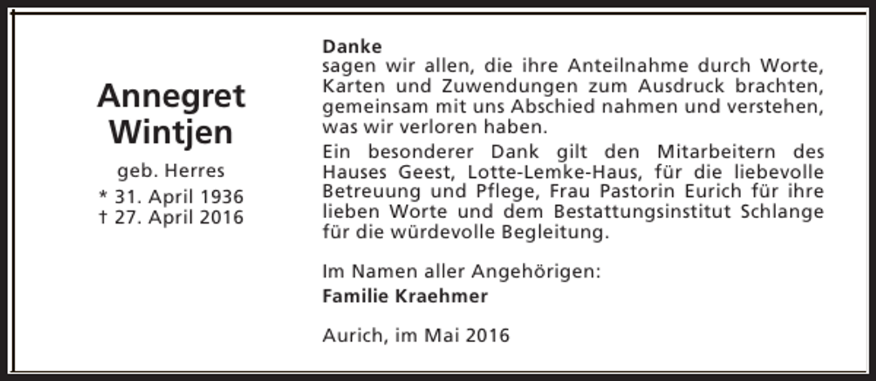 <p>Annegret<br />Wintjen<br />geb. Herres<br />* 31. April 1936<br />† 27. April 2016</p><p>Danke<br />sagen wir allen, die ihre Anteilnahme durch Worte,<br />Karten und Zuwendungen zum Ausdruck brachten,<br />gemeinsam mit uns Abschied nahmen und verstehen,<br />was wir verloren haben.<br />Ein besonderer Dank gilt den Mitarbeitern des<br />Hauses Geest, Lotte-Lemke-Haus, für die liebevolle<br />Betreuung und Pflege, Frau Pastorin Eurich für ihre<br />lieben Worte und dem Bestattungsinstitut Schlange<br />für die würdevolle Begleitung.<br />Im Namen aller Angehörigen:<br />Familie Kraehmer<br />Aurich, im Mai 2016</p>