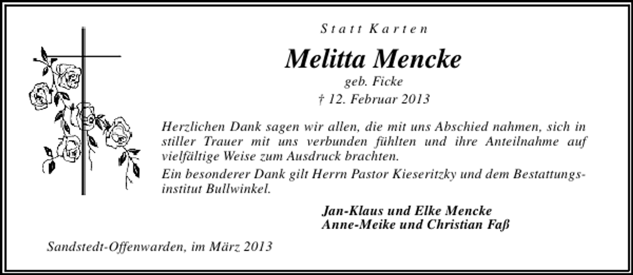 <p>Statt Karten</p><p>Melitta Mencke<br />geb. Ficke<br />† 12. Februar 2013</p><p>Herzlichen Dank sagen wir allen, die mit uns Abschied nahmen, sich in<br />stiller Trauer mit uns verbunden fühlten und ihre Anteilnahme auf<br />vielfältige Weise zum Ausdruck brachten.<br />Ein besonderer Dank gilt Herrn Pastor Kieseritzky und dem Bestattungsinstitut Bullwinkel.<br />Jan-Klaus und Elke Mencke<br />Anne-Meike und Christian Faß<br />Sandstedt-Offenwarden, im März 2013</p>