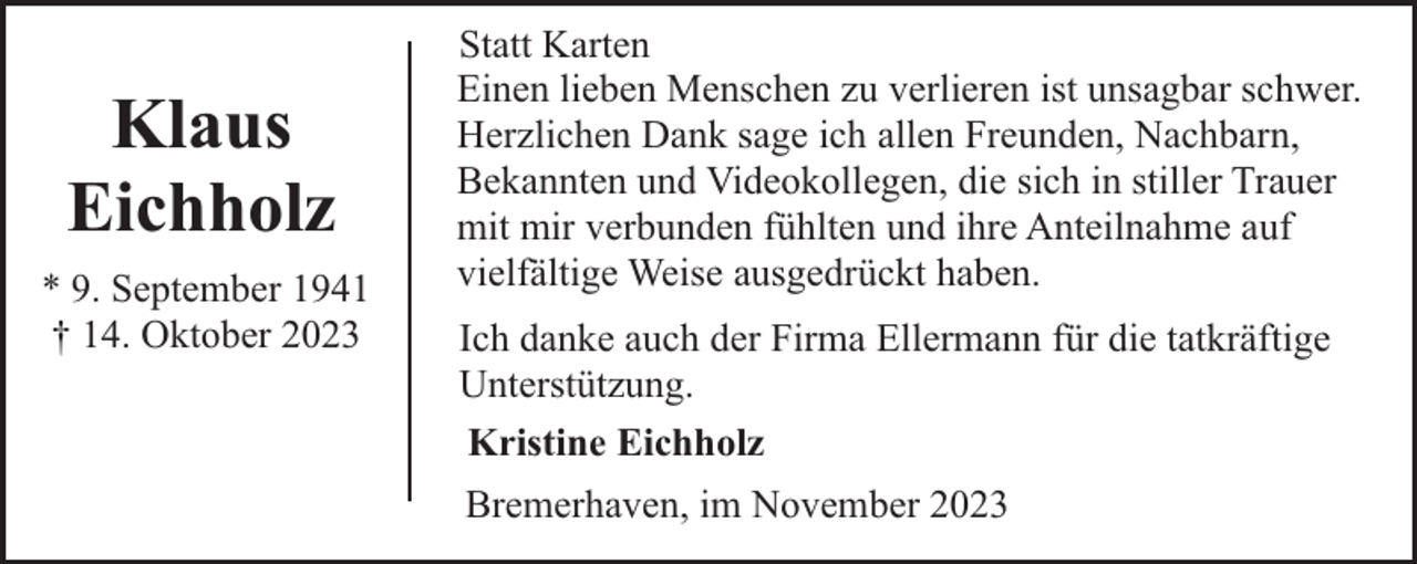 <p>Klaus<br />Eichholz<br />* 9. September 1941<br />† 14. Oktober 2023</p><p>Statt Karten<br />Einen lieben Menschen zu verlieren ist unsagbar schwer.<br />Herzlichen Dank sage ich allen Freunden, Nachbarn,<br />Bekannten und Videokollegen, die sich in stiller Trauer<br />mit mir verbunden fühlten und ihre Anteilnahme auf<br />vielfältige Weise ausgedrückt haben.<br />Ich danke auch der Firma Ellermann für die tatkräftige<br />Unterstützung.<br />Kristine Eichholz<br />Bremerhaven, im November 2023</p>