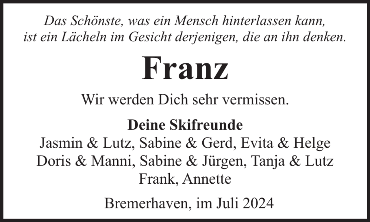 <p>Das Schönste, was ein Mensch hinterlassen kann,<br />ist ein Lächeln im Gesicht derjenigen, die an ihn denken.</p><p>Franz</p><p>Wir werden Dich sehr vermissen.<br />Deine Skifreunde<br />Jasmin &amp; Lutz, Sabine &amp; Gerd, Evita &amp; Helge<br />Doris &amp; Manni, Sabine &amp; Jürgen, Tanja &amp; Lutz<br />Frank, Annette<br />Bremerhaven, im Juli 2024</p>