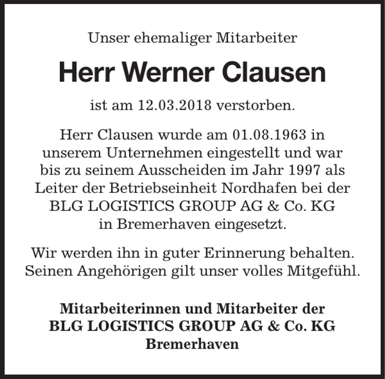 <p>Unser ehemaliger Mitarbeiter</p><p>Herr Werner Clausen<br />ist am 12.03.2018 verstorben.<br />Herr Clausen wurde am 01.08.1963 in<br />unserem Unternehmen eingestellt und war<br />bis zu seinem Ausscheiden im Jahr 1997 als<br />Leiter der Betriebseinheit Nordhafen bei der<br />BLG LOGISTICS GROUP AG &amp; Co. KG<br />in Bremerhaven eingesetzt.<br />Wir werden ihn in guter Erinnerung behalten.<br />Seinen Angehörigen gilt unser volles Mitgefühl.<br />Mitarbeiterinnen und Mitarbeiter der<br />BLG LOGISTICS GROUP AG &amp; Co. KG<br />Bremerhaven</p>