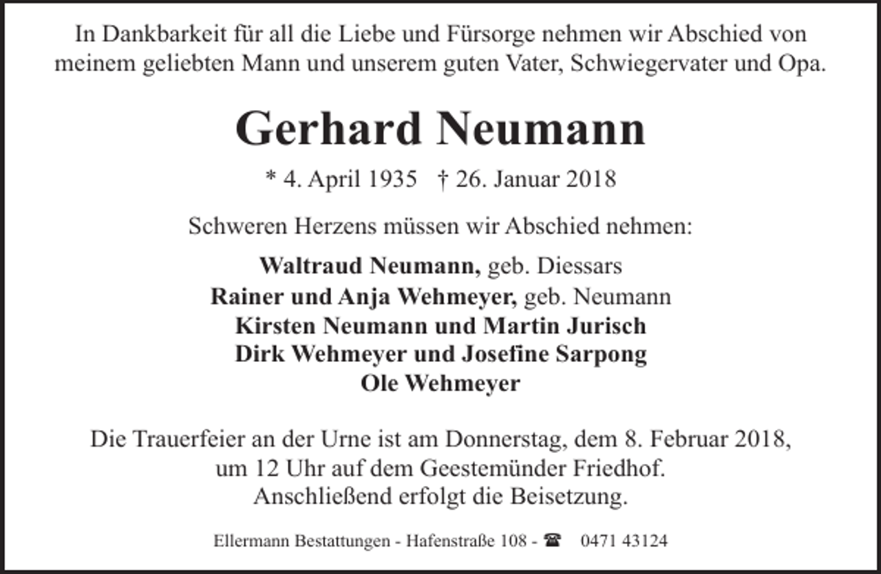 <p>In Dankbarkeit für all die Liebe und Fürsorge nehmen wir Abschied von<br />meinem geliebten Mann und unserem guten Vater, Schwiegervater und Opa.</p><p>Gerhard Neumann<br />* 4. April 1935 † 26. Januar 2018<br />Schweren Herzens müssen wir Abschied nehmen:<br />Waltraud Neumann, geb. Diessars<br />Rainer und Anja Wehmeyer, geb. Neumann<br />Kirsten Neumann und Martin Jurisch<br />Dirk Wehmeyer und Josefine Sarpong<br />Ole Wehmeyer</p><p>Die Trauerfeier an der Urne ist am Donnerstag, dem 8. Februar 2018,<br />um 12 Uhr auf dem Geestemünder Friedhof.<br />Anschließend erfolgt die Beisetzung.<br />Ellermann Bestattungen - Hafenstraße 108 - (</p><p>0471 43124</p>