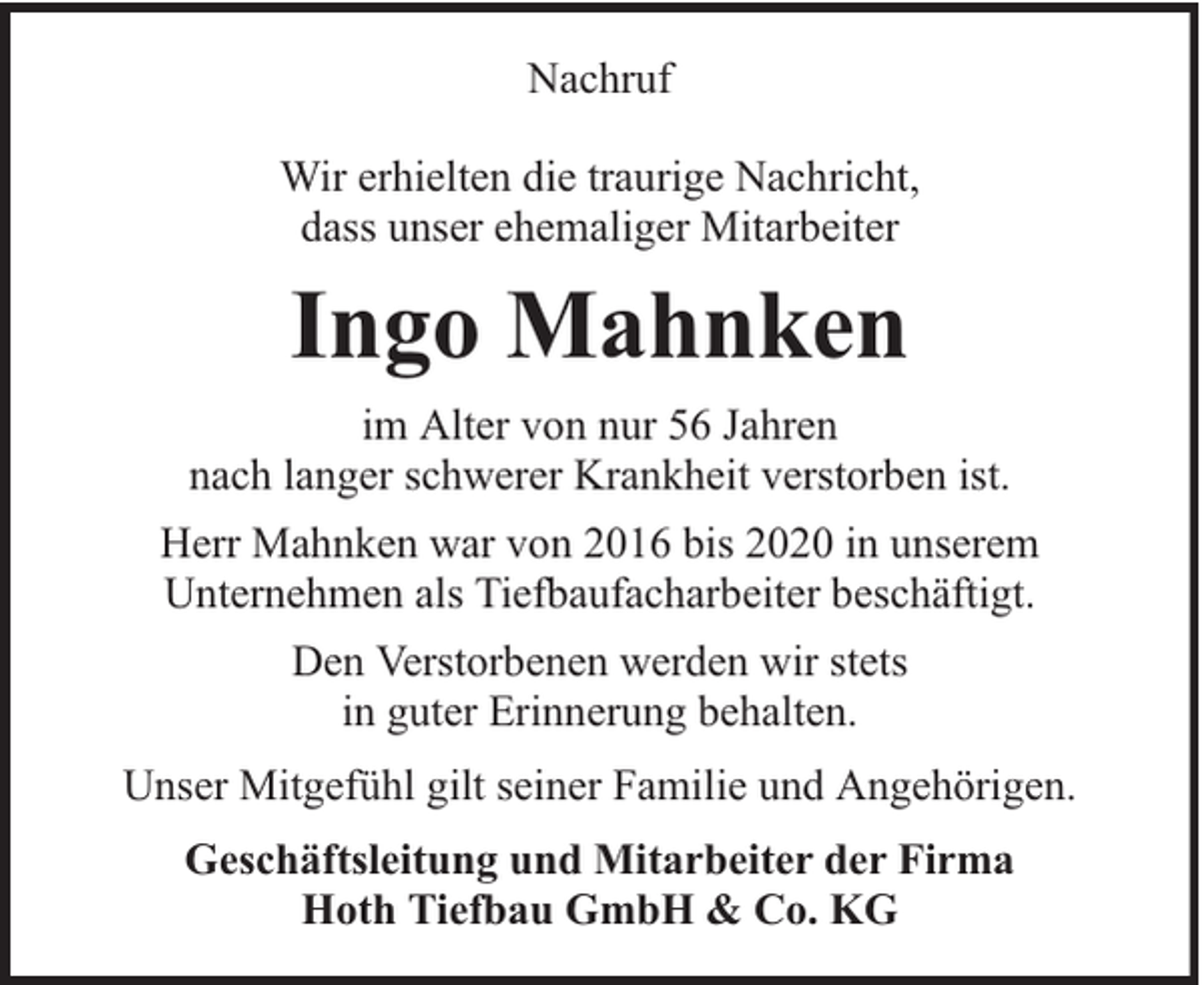 <p>Nachruf<br />Wir erhielten die traurige Nachricht,<br />dass unser ehemaliger Mitarbeiter</p><p>Ingo Mahnken<br />im Alter von nur 56 Jahren<br />nach langer schwerer Krankheit verstorben ist.<br />Herr Mahnken war von 2016 bis 2020 in unserem<br />Unternehmen als Tiefbaufacharbeiter beschäftigt.<br />Den Verstorbenen werden wir stets<br />in guter Erinnerung behalten.<br />Unser Mitgefühl gilt seiner Familie und Angehörigen.<br />Geschäftsleitung und Mitarbeiter der Firma<br />Hoth Tiefbau GmbH &amp; Co. KG</p>