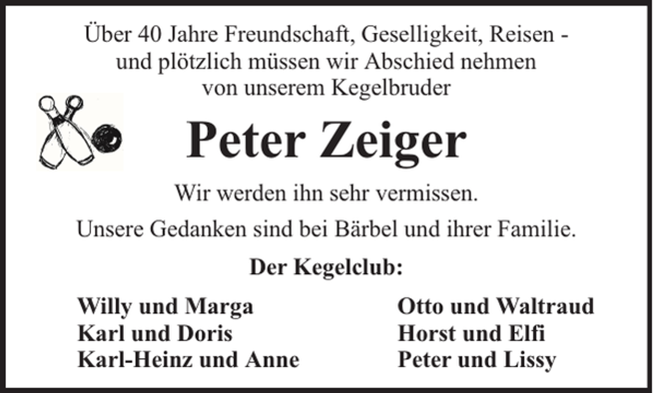<p>Über 40 Jahre Freundschaft, Geselligkeit, Reisen und plötzlich müssen wir Abschied nehmen<br />von unserem Kegelbruder</p><p>Peter Zeiger<br />Wir werden ihn sehr vermissen.<br />Unsere Gedanken sind bei Bärbel und ihrer Familie.<br />Der Kegelclub:<br />Willy und Marga<br />Karl und Doris<br />Karl-Heinz und Anne</p><p>Otto und Waltraud<br />Horst und Elfi<br />Peter und Lissy</p>