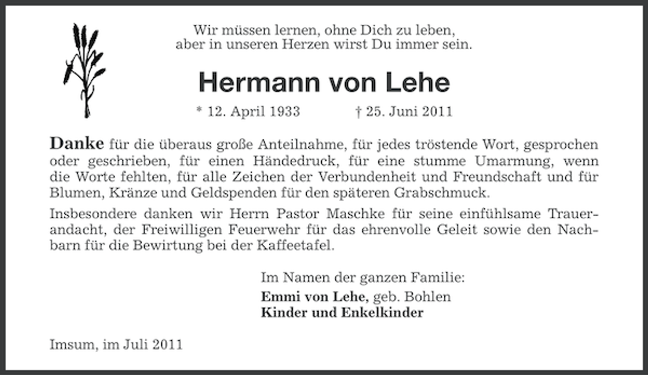 <p>Wir müssen lernen, ohne Dich zu leben,<br />aber in unseren Herzen wirst Du immer sein.</p><p>Hermann von Lehe<br />* 12. April 1933</p><p>† 25. Juni 2011</p><p>Danke für die überaus große Anteilnahme, für jedes tröstende Wort, gesprochen<br />oder geschrieben, für einen Händedruck, für eine stumme Umarmung, wenn<br />die Worte fehlten, für alle Zeichen der Verbundenheit und Freundschaft und für<br />Blumen, Kränze und Geldspenden für den späteren Grabschmuck.<br />Insbesondere danken wir Herrn Pastor Maschke für seine einfühlsame Trauerandacht, der Freiwilligen Feuerwehr für das ehrenvolle Geleit sowie den Nachbarn für die Bewirtung bei der Kaffeetafel.<br />Im Namen der ganzen Familie:<br />Emmi von Lehe, geb. Bohlen<br />Kinder und Enkelkinder<br />Imsum, im Juli 2011</p>