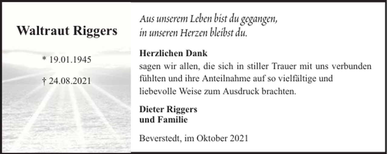 <p>Waltraut Riggers<br />* 19.01.1945<br />† 24.08.2021</p><p>Aus unserem Leben bist du gegangen,<br />in unseren Herzen bleibst du.<br />Herzlichen Dank<br />sagen wir allen, die sich in stiller Trauer mit uns verbunden<br />fühlten und ihre Anteilnahme auf so vielfältige und<br />liebevolle Weise zum Ausdruck brachten.<br />Dieter Riggers<br />und Familie<br />Beverstedt, im Oktober 2021</p>