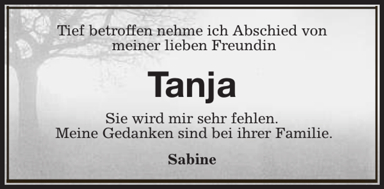 <p>Tief betroffen nehme ich Abschied von<br />meiner lieben Freundin</p><p>Tanja</p><p>Sie wird mir sehr fehlen.<br />Meine Gedanken sind bei ihrer Familie.<br />Sabine</p>