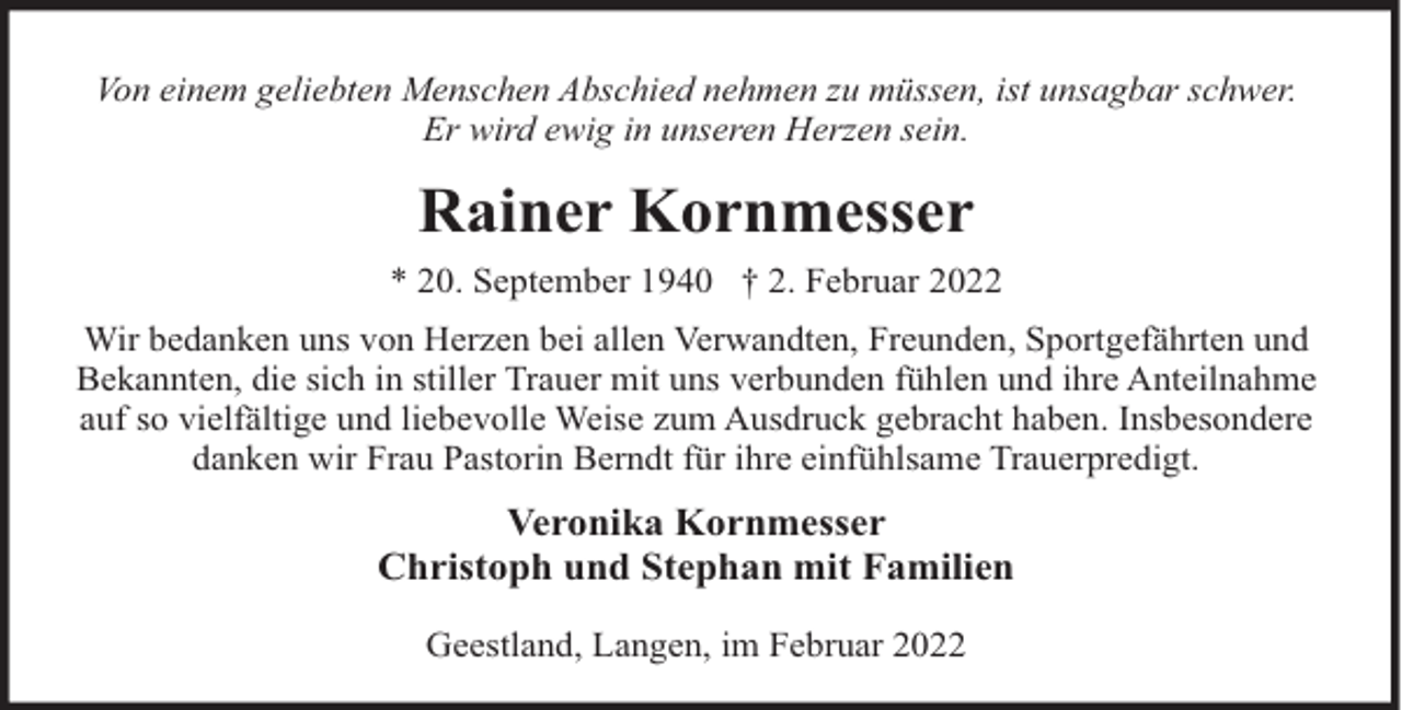 <p>Von einem geliebten Menschen Abschied nehmen zu müssen, ist unsagbar schwer.<br />Er wird ewig in unseren Herzen sein.</p><p>Rainer Kornmesser<br />* 20. September 1940 † 2. Februar 2022<br />Wir bedanken uns von Herzen bei allen Verwandten, Freunden, Sportgefährten und<br />Bekannten, die sich in stiller Trauer mit uns verbunden fühlen und ihre Anteilnahme<br />auf so vielfältige und liebevolle Weise zum Ausdruck gebracht haben. Insbesondere<br />danken wir Frau Pastorin Berndt für ihre einfühlsame Trauerpredigt.</p><p>Veronika Kornmesser<br />Christoph und Stephan mit Familien<br />Geestland, Langen, im Februar 2022</p>