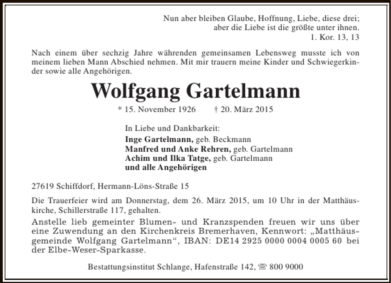 <p>Nun aber bleiben Glaube, Hoffnung, Liebe, diese drei;<br />aber die Liebe ist die größte unter ihnen.<br />1. Kor. 13, 13<br />Nach einem über sechzig Jahre währenden gemeinsamen Lebensweg musste ich von<br />meinem lieben Mann Abschied nehmen. Mit mir trauern meine Kinder und Schwiegerkinder sowie alle Angehörigen.</p><p>Wolfgang Gartelmann<br />* 15. November 1926</p><p>† 20. März 2015</p><p>In Liebe und Dankbarkeit:<br />Inge Gartelmann, geb. Beckmann<br />Manfred und Anke Rehren, geb. Gartelmann<br />Achim und Ilka Tatge, geb. Gartelmann<br />und alle Angehörigen<br />27619 Schiffdorf, Hermann-Löns-Straße 15<br />Die Trauerfeier wird am Donnerstag, dem 26. März 2015, um 10 Uhr in der Matthäuskirche, Schillerstraße 117, gehalten.<br />Anstelle lieb gemeinter Blumen- und Kranzspenden freuen wir uns über<br />eine Zuwendung an den Kirchenkreis Bremerhaven, Kennwort: „Matthäusgemeinde Wolfgang Gartelmann“, IBAN: DE14 2925 04 0005 60 bei<br />der Elbe-Weser-Sparkasse.<br />Bestattungsinstitut Schlange, Hafenstraße 142, s 800 9000</p>