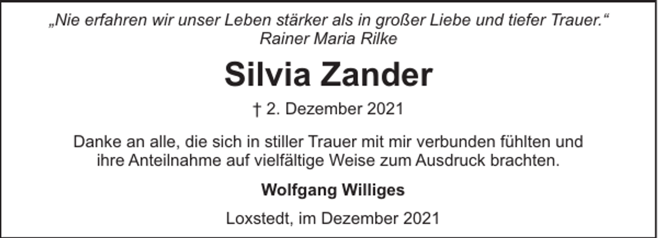 <p>„Nie erfahren wir unser Leben stärker als in großer Liebe und tiefer Trauer.“<br />Rainer Maria Rilke</p><p>Silvia Zander<br />† 2. Dezember 2021<br />Danke an alle, die sich in stiller Trauer mit mir verbunden fühlten und<br />ihre Anteilnahme auf vielfältige Weise zum Ausdruck brachten.<br />Wolfgang Williges<br />Loxstedt, im Dezember 2021</p>