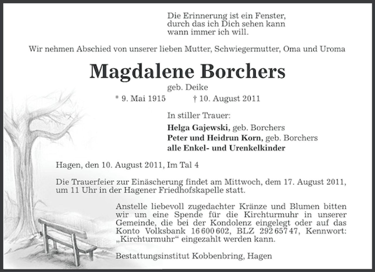 <p>Die Erinnerung ist ein Fenster,<br />durch das ich Dich sehen kann<br />wann immer ich will.<br />Wir nehmen Abschied von unserer lieben Mutter, Schwiegermutter, Oma und Uroma</p><p>Magdalene Borchers<br />* 9. Mai 1915</p><p>geb. Deike<br />† 10. August 2011<br />In stiller Trauer:<br />Helga Gajewski, geb. Borchers<br />Peter und Heidrun Korn, geb. Borchers<br />alle Enkel- und Urenkelkinder</p><p>Hagen, den 10. August 2011, Im Tal 4<br />Die Trauerfeier zur Einäscherung findet am Mittwoch, dem 17. August 2011,<br />um 11 Uhr in der Hagener Friedhofskapelle statt.<br />Anstelle liebevoll zugedachter Kränze und Blumen bitten<br />wir um eine Spende für die Kirchturmuhr in unserer<br />Gemeinde, die bei der Kondolenz eingelegt oder auf das<br />Konto Volksbank 100 602, BLZ 292 657 47, Kennwort:<br />„Kirchturmuhr“ eingezahlt werden kann.<br />Bestattungsinstitut Kobbenbring, Hagen</p>