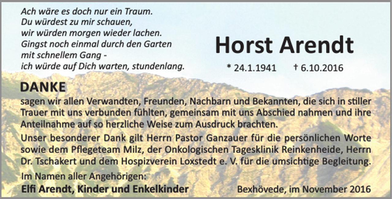 <p>Ach wäre es doch nur ein Traum.<br />Du würdest zu mir schauen,<br />wir würden morgen wieder lachen.<br />Gingst noch einmal durch den Garten<br />mit schnellem Gang ich würde auf Dich warten, stundenlang.</p><p>DANKE</p><p>Horst Arendt<br />* 24.1.1941</p><p>† 6.10.2016</p><p>sagen wir allen Verwandten, Freunden, Nachbarn und Bekannten, die sich in s ller<br />Trauer mit uns verbunden fühlten, gemeinsam mit uns Abschied nahmen und ihre<br />Anteilnahme auf so herzliche Weise zum Ausdruck brachten.<br />Unser besonderer Dank gilt Herrn Pastor Ganzauer für die persönlichen Worte<br />sowie dem Pﬂegeteam Milz, der Onkologischen Tagesklinik Reinkenheide, Herrn<br />Dr. Tschakert und dem Hospizverein Loxstedt e. V. für die umsich ge Begleitung.<br />Im Namen aller Angehörigen:<br />Elﬁ Arendt, Kinder und Enkelkinder<br />Bexhövede, im November 2016</p>