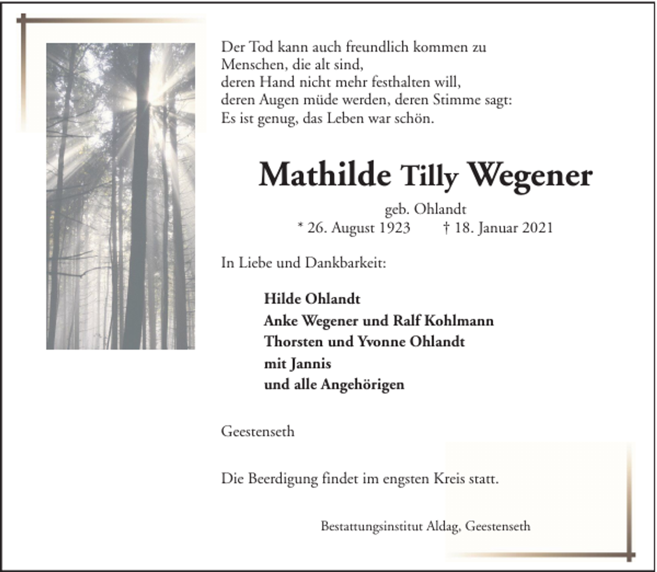 <p>Der Tod kann auch freundlich kommen zu<br />Menschen, die alt sind,<br />deren Hand nicht mehr festhalten will,<br />deren Augen müde werden, deren Stimme sagt:<br />Es ist genug, das Leben war schön.</p><p>Mathilde Tilly Wegener<br />geb. Ohlandt<br />* 26. August 1923<br />† 18. Januar 2021<br />In Liebe und Dankbarkeit:<br />Hilde Ohlandt<br />Anke Wegener und Ralf Kohlmann<br />Thorsten und Yvonne Ohlandt<br />mit Jannis<br />und alle Angehörigen<br />Geestenseth<br />Die Beerdigung findet im engsten Kreis statt.<br />Bestattungsinstitut Aldag, Geestenseth</p>