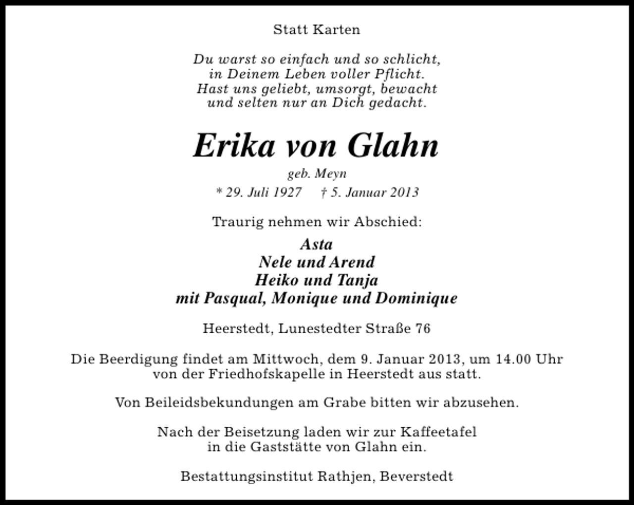 <p>Statt Karten<br />Du warst so einfach und so schlicht,<br />in Deinem Leben voller Pflicht.<br />Hast uns geliebt, umsorgt, bewacht<br />und selten nur an Dich gedacht.</p><p>Erika von Glahn<br />geb. Meyn<br />* 29. Juli 1927 † 5. Januar 2013</p><p>Traurig nehmen wir Abschied:</p><p>Asta<br />Nele und Arend<br />Heiko und Tanja<br />mit Pasqual, Monique und Dominique<br />Heerstedt, Lunestedter Straße 76<br />Die Beerdigung findet am Mittwoch, dem 9. Januar 2013, um 14.00 Uhr<br />von der Friedhofskapelle in Heerstedt aus statt.<br />Von Beileidsbekundungen am Grabe bitten wir abzusehen.<br />Nach der Beisetzung laden wir zur Kaffeetafel<br />in die Gaststätte von Glahn ein.<br />Bestattungsinstitut Rathjen, Beverstedt</p>