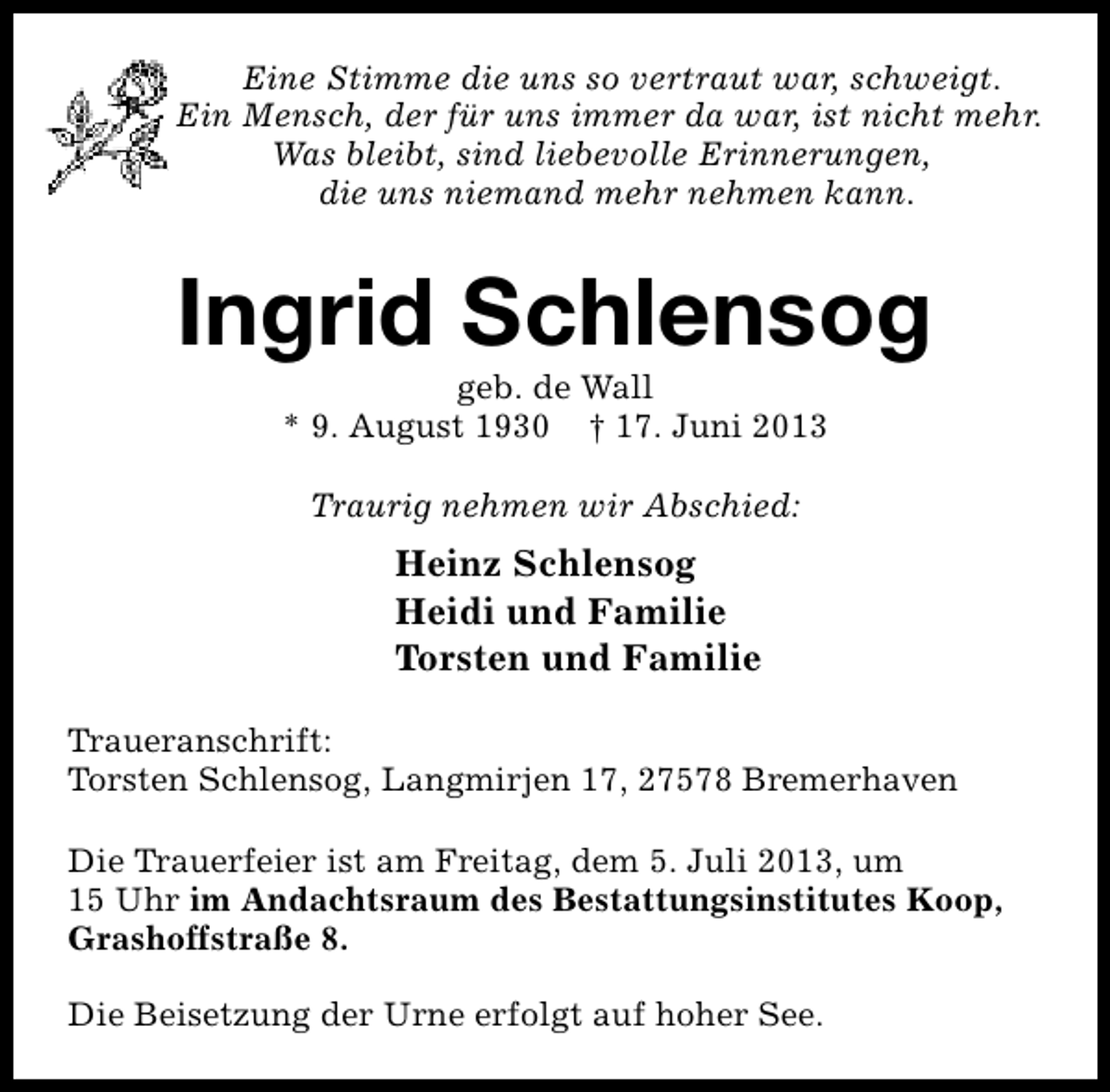 <p>Eine Stimme die uns so vertraut war, schweigt.<br />Ein Mensch, der für uns immer da war, ist nicht mehr.<br />Was bleibt, sind liebevolle Erinnerungen,<br />die uns niemand mehr nehmen kann.</p><p>Ingrid Schlensog<br />geb. de Wall<br />* 9. August 1930 † 17. Juni 2013<br />Traurig nehmen wir Abschied:</p><p>Heinz Schlensog<br />Heidi und Familie<br />Torsten und Familie<br />Traueranschrift:<br />Torsten Schlensog, Langmirjen 17, 27578 Bremerhaven<br />Die Trauerfeier ist am Freitag, dem 5. Juli 2013, um<br />15 Uhr im Andachtsraum des Bestattungsinstitutes Koop,<br />Grashoffstraße 8.<br />Die Beisetzung der Urne erfolgt auf hoher See.</p>