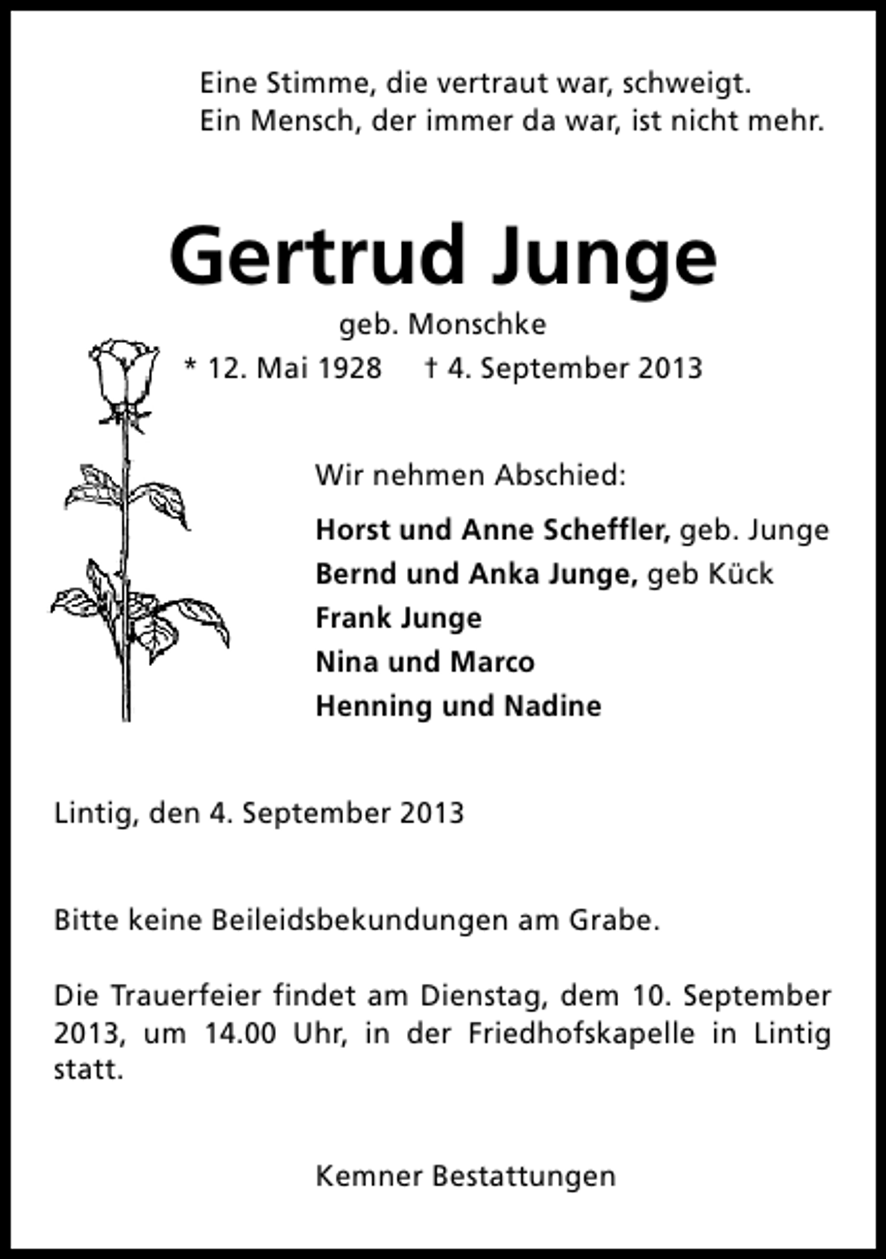 <p>Eine Stimme, die vertraut war, schweigt.<br />Ein Mensch, der immer da war, ist nicht mehr.</p><p>Gertrud Junge<br />geb. Monschke<br />* 12. Mai 1928 † 4. September 2013<br />Wir nehmen Abschied:<br />Horst und Anne Scheffler, geb. Junge<br />Bernd und Anka Junge, geb Kück<br />Frank Junge<br />Nina und Marco<br />Henning und Nadine<br />Lintig, den 4. September 2013<br />Bitte keine Beileidsbekundungen am Grabe.<br />Die Trauerfeier findet am Dienstag, dem 10. September<br />2013, um 14.00 Uhr, in der Friedhofskapelle in Lintig<br />statt.<br />Kemner Bestattungen</p>
