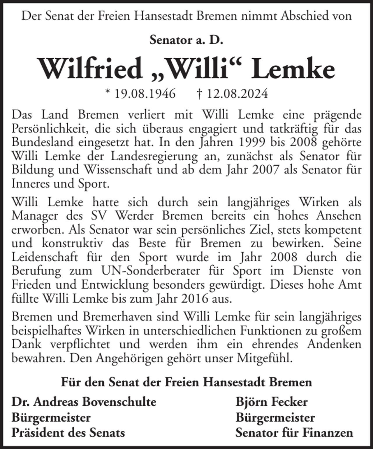 <p>Der Senat der Freien Hansestadt Bremen nimmt Abschied von<br />Senator a. D.</p><p>Wilfried „Willi“ Lemke<br />* 19.08.1946</p><p>† 12.08.2024</p><p>Das Land Bremen verliert mit Willi Lemke eine prägende<br />Persönlichkeit, die sich überaus engagiert und tatkräftig für das<br />Bundesland eingesetzt hat. In den Jahren 1999 bis 2008 gehörte<br />Willi Lemke der Landesregierung an, zunächst als Senator für<br />Bildung und Wissenschaft und ab dem Jahr 2007 als Senator für<br />Inneres und Sport.<br />Willi Lemke hatte sich durch sein langjähriges Wirken als<br />Manager des SV Werder Bremen bereits ein hohes Ansehen<br />erworben. Als Senator war sein persönliches Ziel, stets kompetent<br />und konstruktiv das Beste für Bremen zu bewirken. Seine<br />Leidenschaft für den Sport wurde im Jahr 2008 durch die<br />Berufung zum UN-Sonderberater für Sport im Dienste von<br />Frieden und Entwicklung besonders gewürdigt. Dieses hohe Amt<br />füllte Willi Lemke bis zum Jahr 2016 aus.<br />Bremen und Bremerhaven sind Willi Lemke für sein langjähriges<br />beispielhaftes Wirken in unterschiedlichen Funktionen zu großem<br />Dank verpflichtet und werden ihm ein ehrendes Andenken<br />bewahren. Den Angehörigen gehört unser Mitgefühl.<br />Für den Senat der Freien Hansestadt Bremen<br />Dr. Andreas Bovenschulte<br />Björn Fecker<br />Bürgermeister<br />Bürgermeister<br />Präsident des Senats<br />Senator für Finanzen</p>