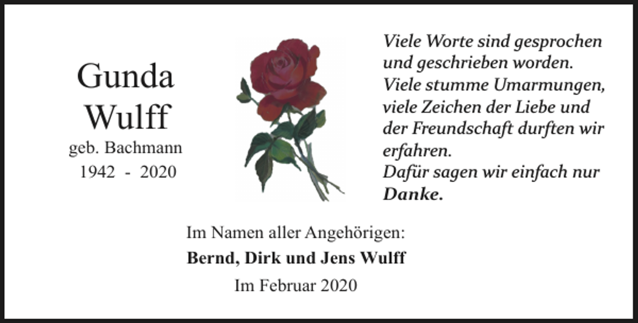 <p>Viele Worte sind gesprochen<br />und geschrieben worden.<br />Viele stumme Umarmungen,<br />viele Zeichen der Liebe und<br />der Freundschaft durften wir<br />erfahren.<br />Dafür sagen wir einfach nur<br />Danke.</p><p>Gunda<br />Wulff</p><p>geb. Bachmann<br />1942 - 2020</p><p>Im Namen aller Angehörigen:<br />Bernd, Dirk und Jens Wulff<br />Im Februar 2020</p>