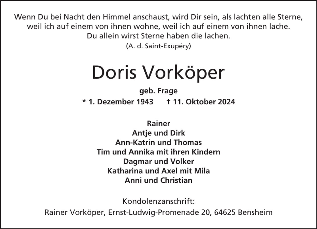 <p>Wenn Du bei Nacht den Himmel anschaust, wird Dir sein, als lachten alle Sterne,<br />weil ich auf einem von ihnen wohne, weil ich auf einem von ihnen lache.<br />Du allein wirst Sterne haben die lachen.<br />(A. d. Saint-Exupéry)</p><p>Doris Vorköper<br />geb. Frage<br />* 1. Dezember 1943<br />† 11. Oktober 2024<br />Rainer<br />Antje und Dirk<br />Ann-Katrin und Thomas<br />Tim und Annika mit ihren Kindern<br />Dagmar und Volker<br />Katharina und Axel mit Mila<br />Anni und Christian<br />Kondolenzanschrift:<br />Rainer Vorköper, Ernst-Ludwig-Promenade 20, 64625 Bensheim</p>
