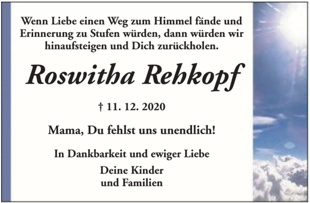 <p>Wenn Liebe einen Weg zum Himmel fände und<br />Erinnerung zu Stufen würden, dann würden wir<br />hinaufsteigen und Dich zurückholen.</p><p>Roswitha Rehkopf<br />† 11. 12. 2020</p><p>Mama, Du fehlst uns unendlich!<br />In Dankbarkeit und ewiger Liebe<br />Deine Kinder<br />und Familien</p>